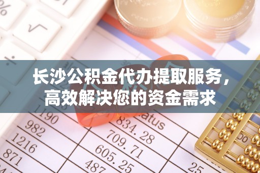 莆田长沙公积金代办提取服务，高效解决您的资金需求