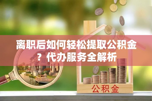 莆田离职后如何轻松提取公积金？代办服务全解析