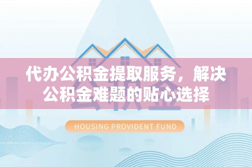 莆田代办公积金提取服务，解决公积金难题的贴心选择