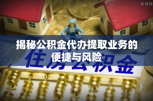 莆田揭秘公积金代办提取业务的便捷与风险