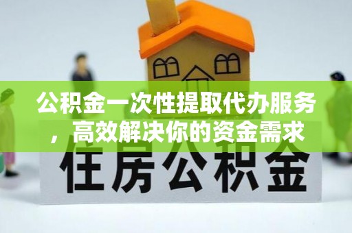 莆田公积金一次性提取代办服务，高效解决你的资金需求