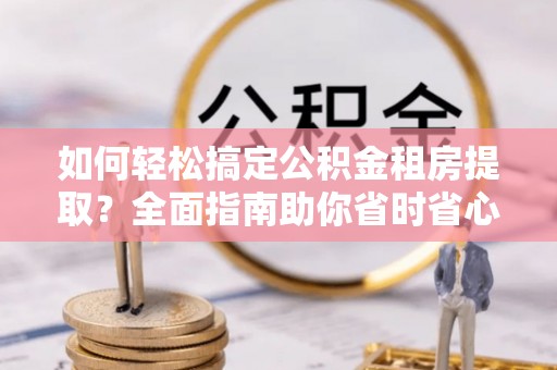 莆田如何轻松搞定公积金租房提取？全面指南助你省时省心
