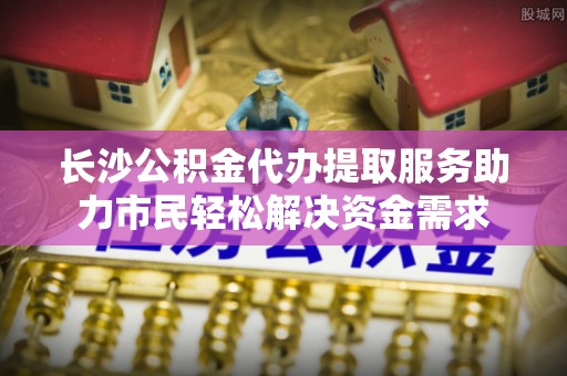 莆田长沙公积金代办提取服务助力市民轻松解决资金需求