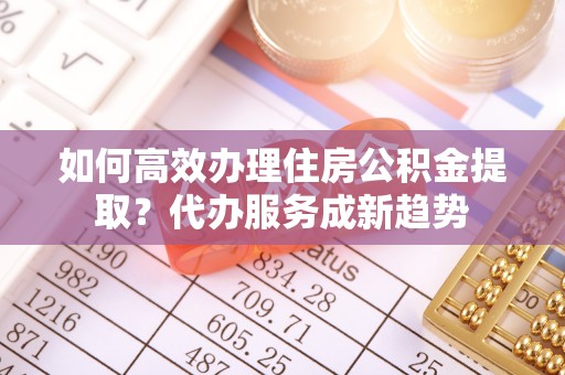 莆田如何高效办理住房公积金提取？代办服务成新趋势
