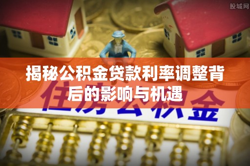 莆田揭秘公积金贷款利率调整背后的影响与机遇