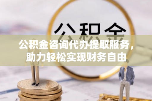 莆田公积金咨询代办提取服务，助力轻松实现财务自由
