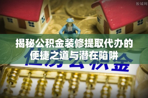 莆田揭秘公积金装修提取代办的便捷之道与潜在陷阱
