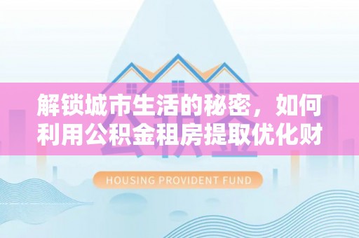 莆田解锁城市生活的秘密，如何利用公积金租房提取优化财务规划