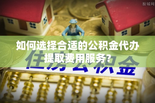 莆田如何选择合适的公积金代办提取费用服务？