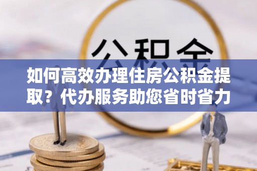莆田如何高效办理住房公积金提取？代办服务助您省时省力