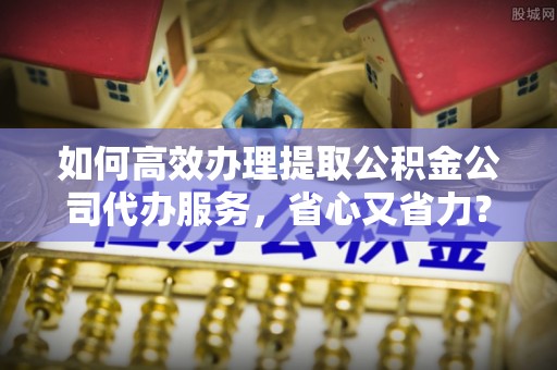 莆田如何高效办理提取公积金公司代办服务，省心又省力？