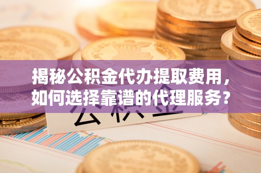 莆田揭秘公积金代办提取费用，如何选择靠谱的代理服务？
