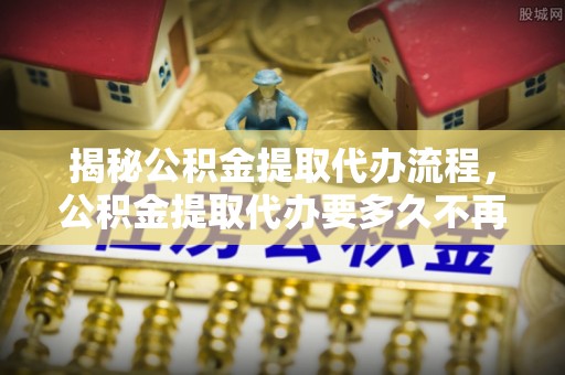 莆田揭秘公积金提取代办流程，公积金提取代办要多久不再迷茫