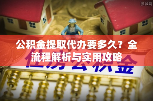 莆田公积金提取代办要多久？全流程解析与实用攻略