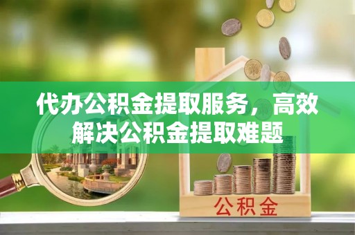 莆田代办公积金提取服务，高效解决公积金提取难题
