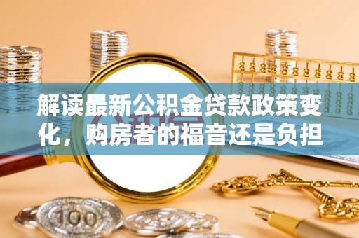 莆田解读最新公积金贷款政策变化，购房者的福音还是负担？