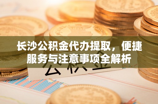莆田长沙公积金代办提取，便捷服务与注意事项全解析