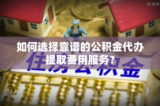 莆田如何选择靠谱的公积金代办提取费用服务？
