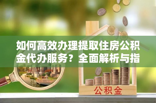 莆田如何高效办理提取住房公积金代办服务？全面解析与指南