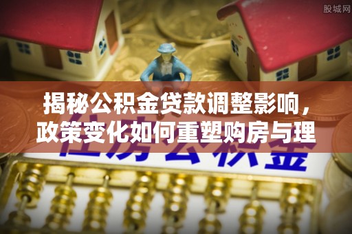莆田揭秘公积金贷款调整影响，政策变化如何重塑购房与理财规划