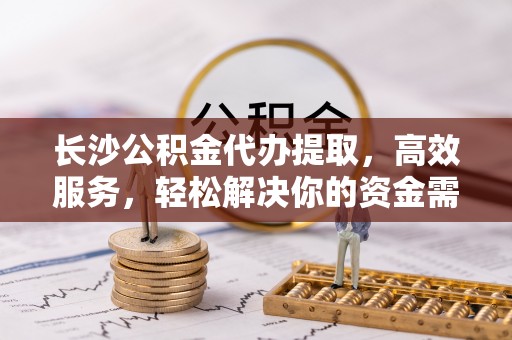 莆田长沙公积金代办提取，高效服务，轻松解决你的资金需求