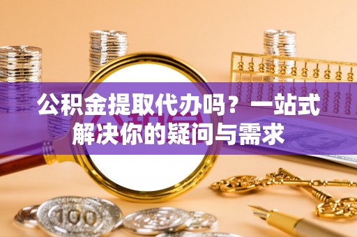 莆田公积金提取代办吗？一站式解决你的疑问与需求