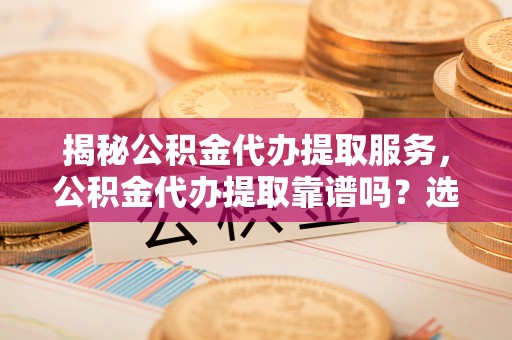 莆田揭秘公积金代办提取服务，公积金代办提取靠谱吗？选择前你需要知道这些！