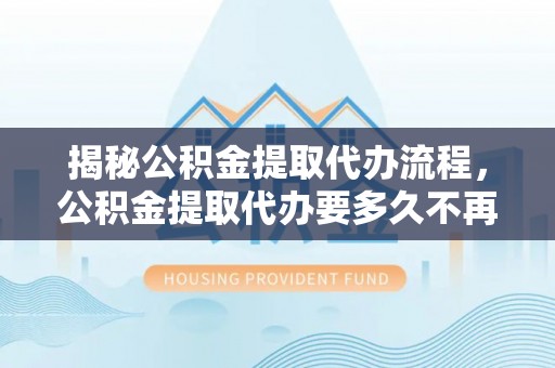 莆田揭秘公积金提取代办流程，公积金提取代办要多久不再是谜题