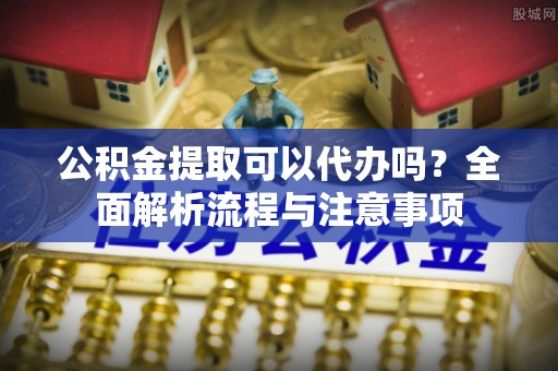 莆田公积金提取可以代办吗？全面解析流程与注意事项
