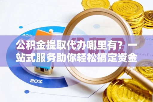 莆田公积金提取代办哪里有？一站式服务助你轻松搞定资金难题