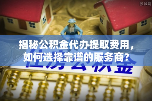 莆田揭秘公积金代办提取费用，如何选择靠谱的服务商？