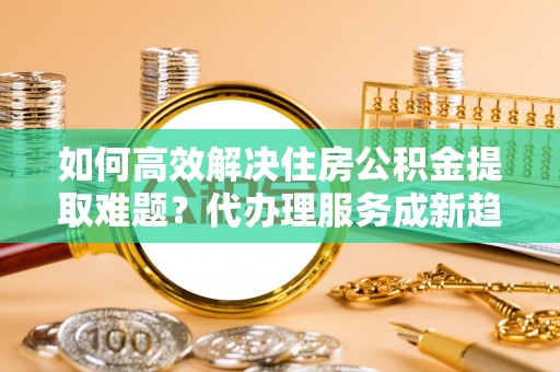 莆田如何高效解决住房公积金提取难题？代办理服务成新趋势