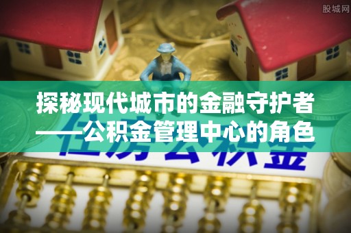 莆田探秘现代城市的金融守护者——公积金管理中心的角色与使命