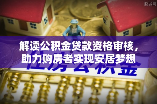 莆田解读公积金贷款资格审核，助力购房者实现安居梦想