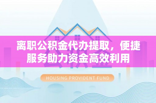 莆田离职公积金代办提取，便捷服务助力资金高效利用