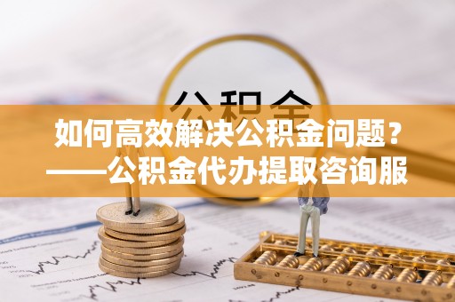 莆田如何高效解决公积金问题？——公积金代办提取咨询服务指南