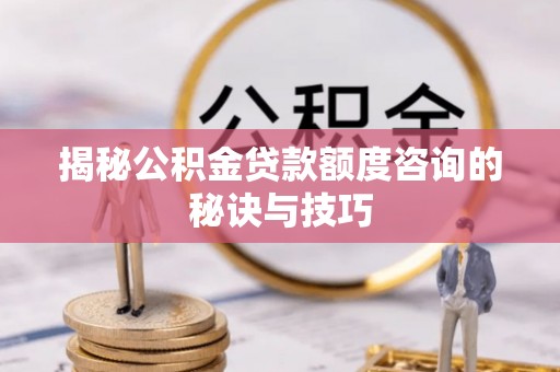 莆田揭秘公积金贷款额度咨询的秘诀与技巧