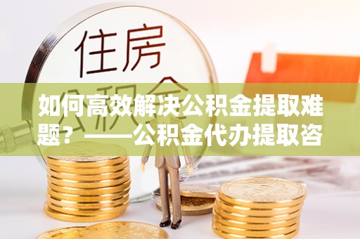 莆田如何高效解决公积金提取难题？——公积金代办提取咨询服务全解析