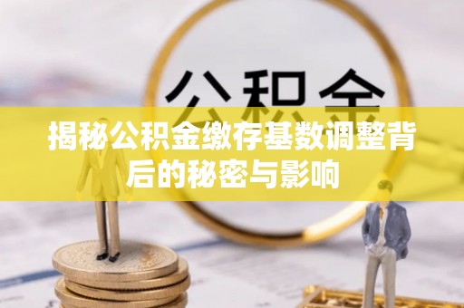 莆田揭秘公积金缴存基数调整背后的秘密与影响