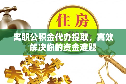 莆田离职公积金代办提取，高效解决你的资金难题