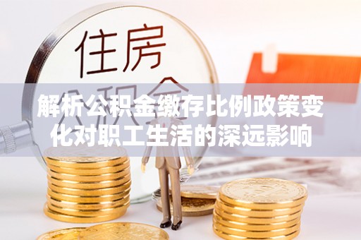 莆田解析公积金缴存比例政策变化对职工生活的深远影响