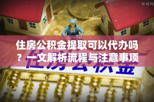莆田住房公积金提取可以代办吗？一文解析流程与注意事项
