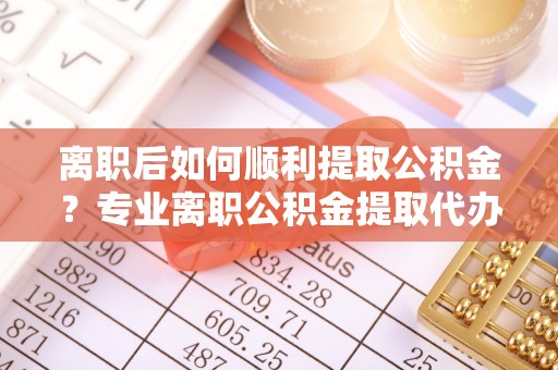 莆田离职后如何顺利提取公积金？专业离职公积金提取代办服务指南