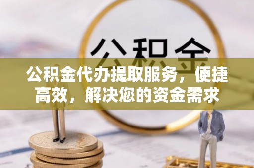 莆田公积金代办提取服务，便捷高效，解决您的资金需求