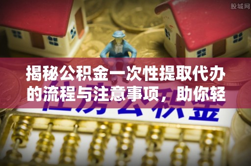 莆田揭秘公积金一次性提取代办的流程与注意事项，助你轻松搞定财务规划
