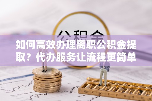 莆田如何高效办理离职公积金提取？代办服务让流程更简单