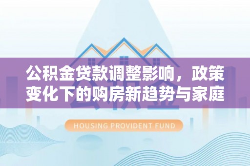 莆田公积金贷款调整影响，政策变化下的购房新趋势与家庭财务规划