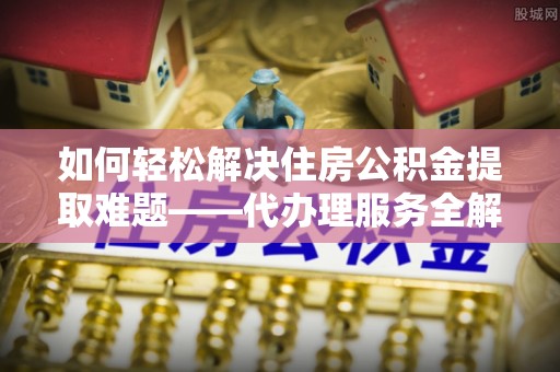 莆田如何轻松解决住房公积金提取难题——代办理服务全解析