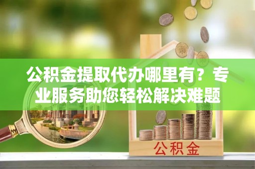 莆田公积金提取代办哪里有？专业服务助您轻松解决难题