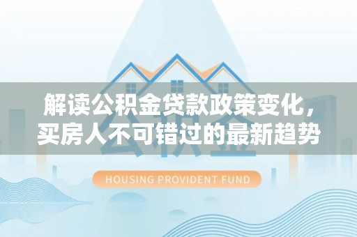 莆田解读公积金贷款政策变化，买房人不可错过的最新趋势
